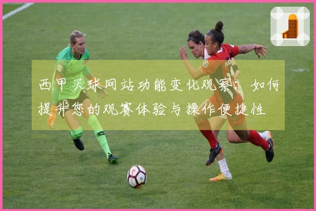 西甲买球网站功能变化观察:如何提升您的观赛体验与操作便捷性