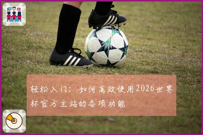 轻松入门：如何高效使用2026世界杯官方主站的各项功能