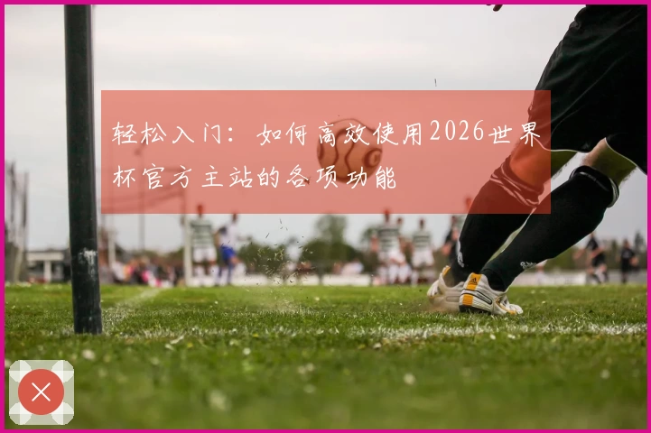 轻松入门：如何高效使用2026世界杯官方主站的各项功能